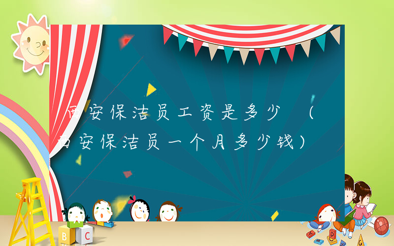 西安保洁员工资是多少 (西安保洁员一个月多少钱)
